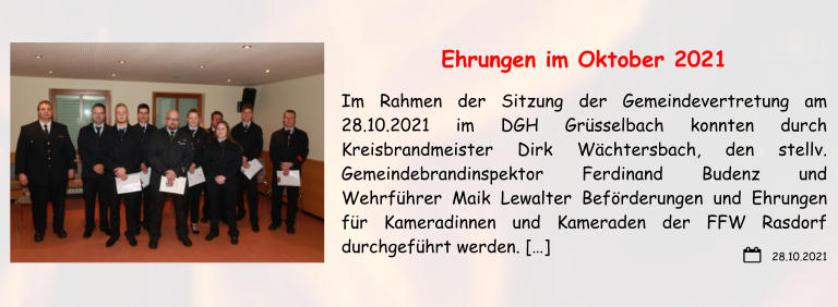 28.10.2021 Ehrungen im Oktober 2021 Im Rahmen der Sitzung der Gemeindevertretung am 28.10.2021 im DGH Grüsselbach konnten durch Kreisbrandmeister Dirk Wächtersbach, den stellv. Gemeindebrandinspektor Ferdinand Budenz und Wehrführer Maik Lewalter Beförderungen und Ehrungen für Kameradinnen und Kameraden der FFW Rasdorf durchgeführt werden. […]